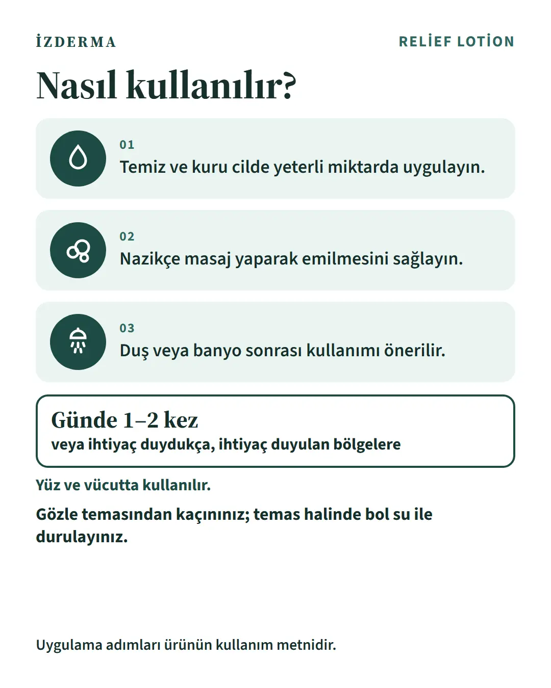 Nasıl kullanılır: 1) Temiz ve kuru cilde yeterli miktarda uygulayın. 2) Nazikçe masaj yaparak emilmesini sağlayın. 3) Duş veya banyo sonrası kullanımı önerilir. Günde 1–2 kez veya ihtiyaç duydukça, ihtiyaç duyulan bölgelere. Yüz ve vücutta kullanılır.