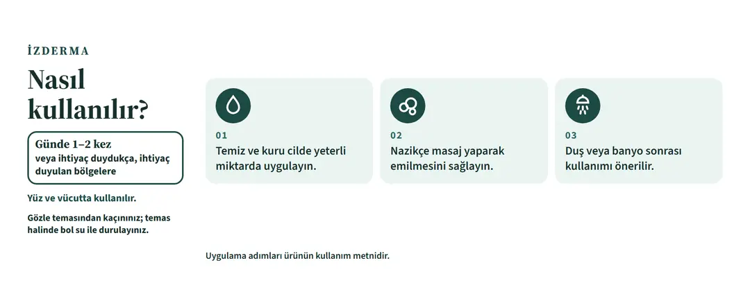 Nasıl kullanılır: 1) Temiz ve kuru cilde yeterli miktarda uygulayın. 2) Nazikçe masaj yaparak emilmesini sağlayın. 3) Duş veya banyo sonrası kullanımı önerilir. Günde 1–2 kez veya ihtiyaç duydukça, ihtiyaç duyulan bölgelere. Yüz ve vücutta kullanılır.