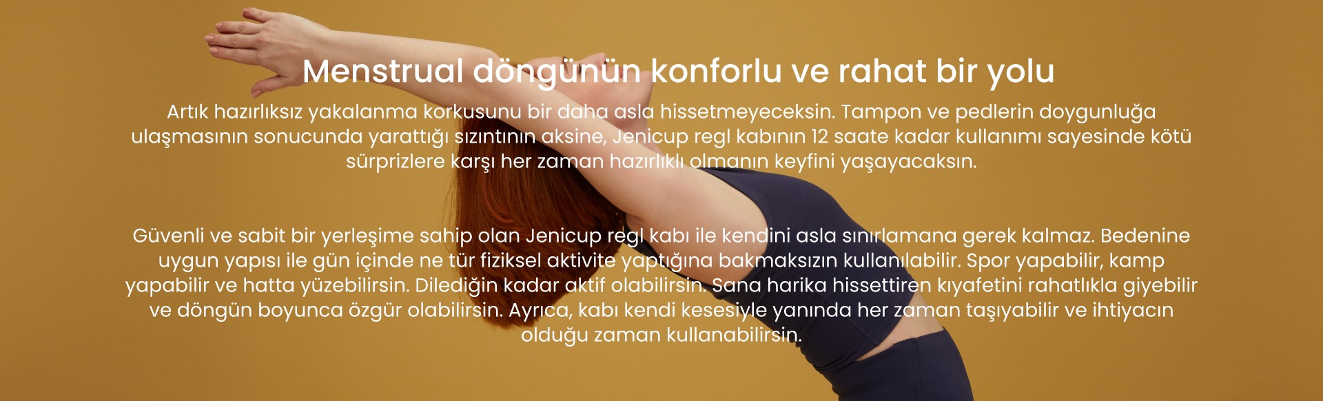 jeniCup ile menstrual döngünün konforlu ve rahat yolunu keşfet Sızıntı ve koku endişesi yaşamadan 12 saate kadar özgür ve rahat kullan, dilediğin kadar aktif ol, özgür ol