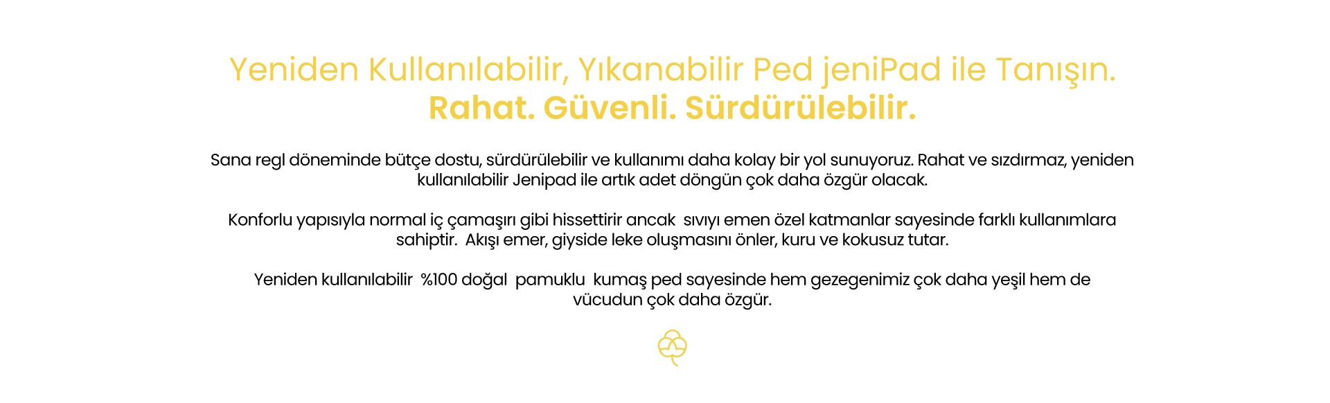 jeniPad yeniden kullanılabilir, yıkanabilir kadın pedi, sürdürülebilir, rahat, güvenli, % 100 doğal pamuk dokusu ile sıvıyı emer ve konfor sağlar, bakteri barındırmaz, özgür ol