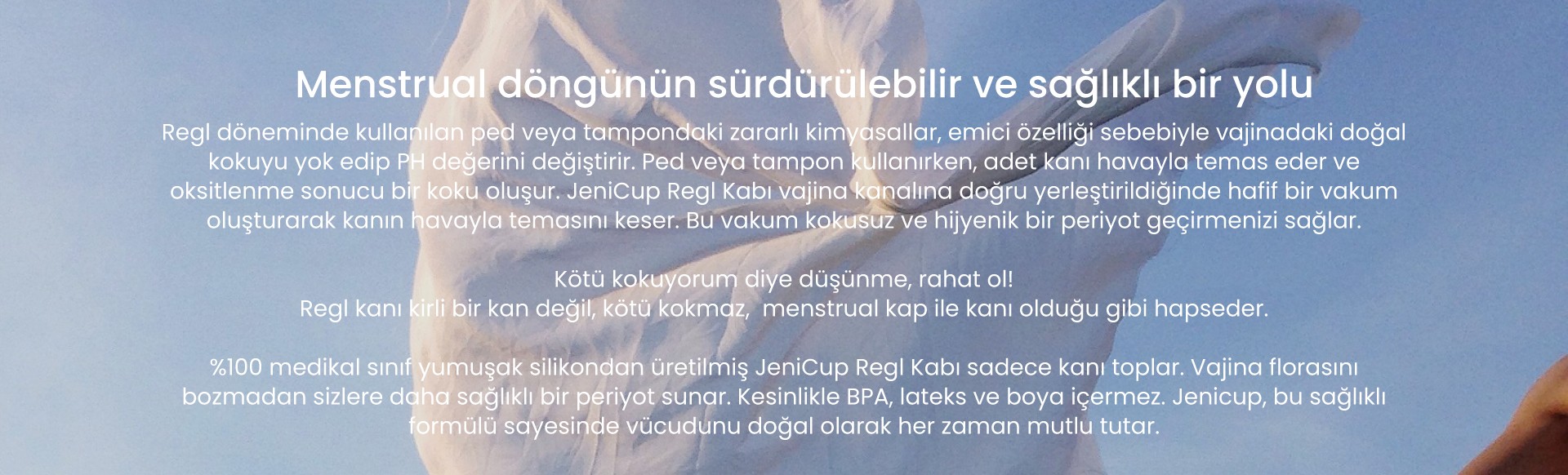 JeniCup, JeniPad menstrual döngünün sürdürülebilir ve sağlıklı bir yolu, bakteri barındırmaz, koku yapmaz, vajinanın doğal florasını bozmaz, jeniCup 1. sınıf tıbbi silikondan üretilmiştir. Sağlıklı ve hijyeniktir.