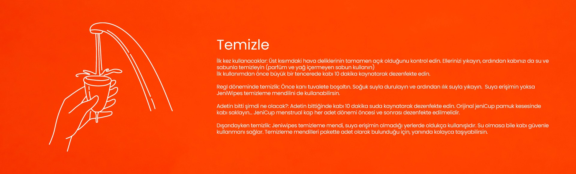 jeniCup'ı ilk kez kullanacaksan hava deliklerini kontrol et, ilk kullanımdan önce kaynat sterilize et, kullanımdan sonra kanı boşalt, durula, parfüm ve yağ içermeyen sabunla yıka, suya erişimin yoksa jeniWipes kullan