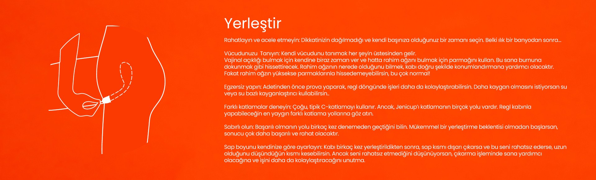 jeniCup regl kabını nasıl yerleştirilir? Oturarak yada ayakta yerleştirebilirsin. Rahatla, sana en uygun kabı katlama yöntemini bul, vajinanın içine doğru yerleştirmek için pratik yapman gerekebilir, alıştıkça çok kolay. 